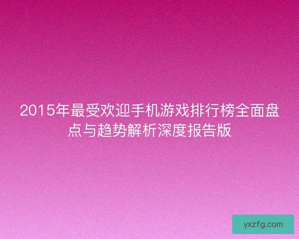 2015年最受欢迎手机游戏排行榜全面盘点与趋势解析深度报告版 2015年最受欢迎手机游戏排行榜全面盘点与趋势解析深度报告版