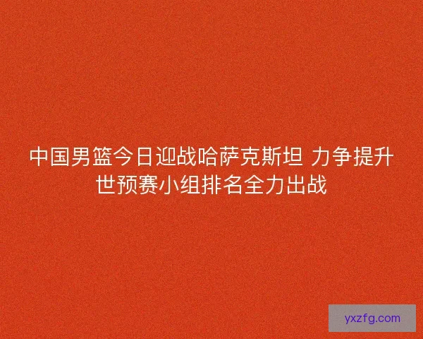 中国男篮今日迎战哈萨克斯坦 力争提升世预赛小组排名全力出战