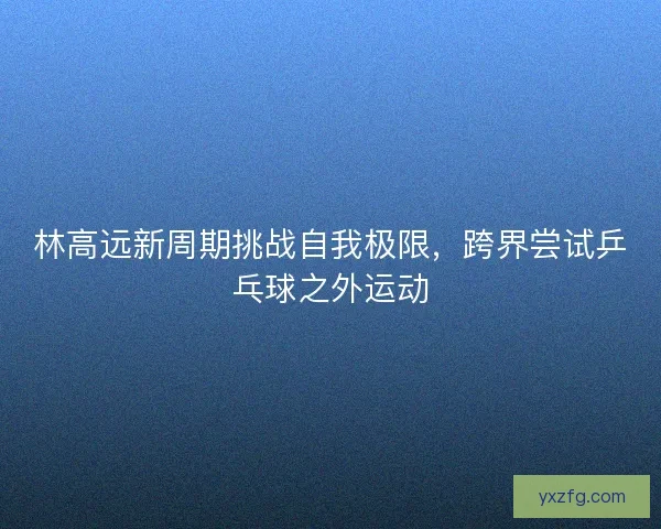 林高远新周期挑战自我极限，跨界尝试乒乓球之外运动