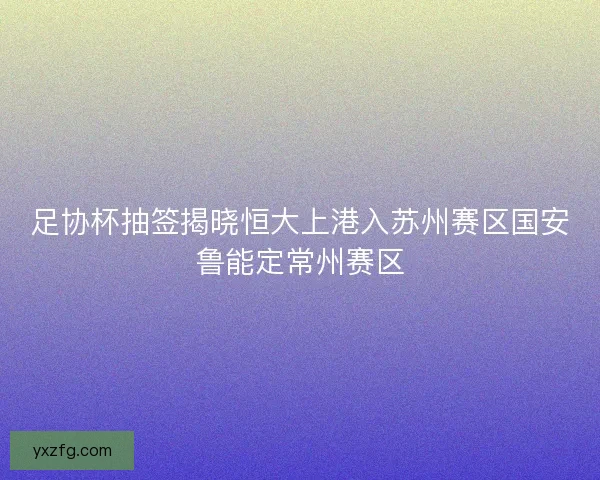 足协杯抽签揭晓恒大上港入苏州赛区国安鲁能定常州赛区