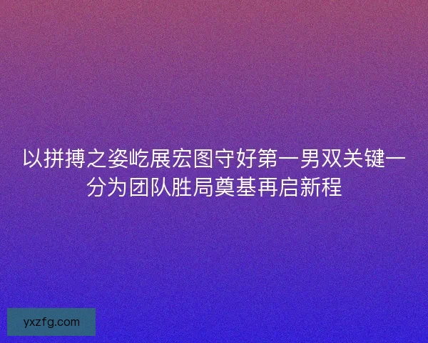 以拼搏之姿屹展宏图守好第一男双关键一分为团队胜局奠基再启新程