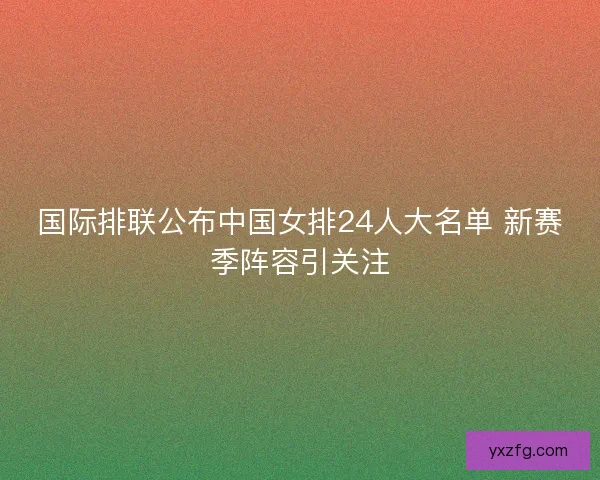 国际排联公布中国女排24人大名单 新赛季阵容引关注