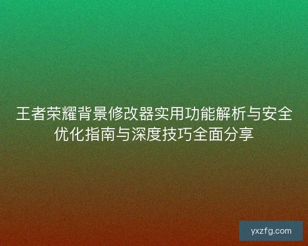 王者荣耀背景修改器实用功能解析与安全优化指南与深度技巧全面分享