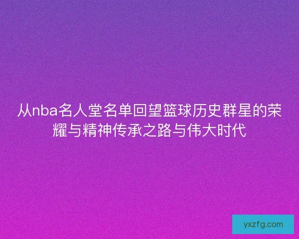 从nba名人堂名单回望篮球历史群星的荣耀与精神传承之路与伟大时代