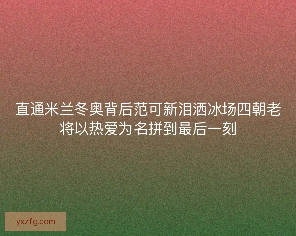 直通米兰冬奥背后范可新泪洒冰场四朝老将以热爱为名拼到最后一刻