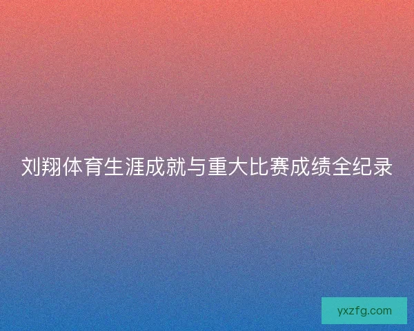 刘翔体育生涯成就与重大比赛成绩全纪录