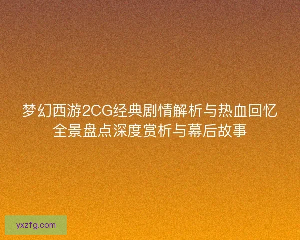 梦幻西游2CG经典剧情解析与热血回忆全景盘点深度赏析与幕后故事