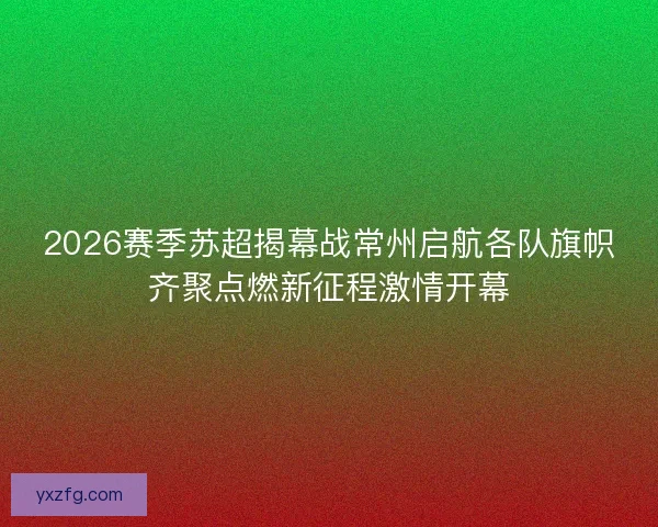 2026赛季苏超揭幕战常州启航各队旗帜齐聚点燃新征程激情开幕 2026赛季苏超揭幕战常州启航各队旗帜齐聚点燃新征程激情开幕