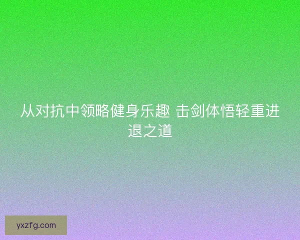 从对抗中领略健身乐趣 击剑体悟轻重进退之道 从对抗中领略健身乐趣 击剑体悟轻重进退之道