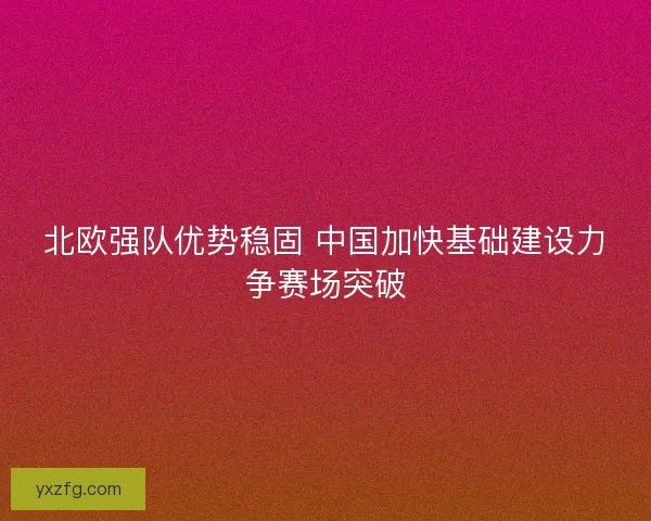 北欧强队优势稳固 中国加快基础建设力争赛场突破 北欧强队优势稳固 中国加快基础建设力争赛场突破