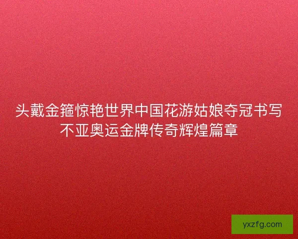 头戴金箍惊艳世界中国花游姑娘夺冠书写不亚奥运金牌传奇辉煌篇章 头戴金箍惊艳世界中国花游姑娘夺冠书写不亚奥运金牌传奇辉煌篇章
