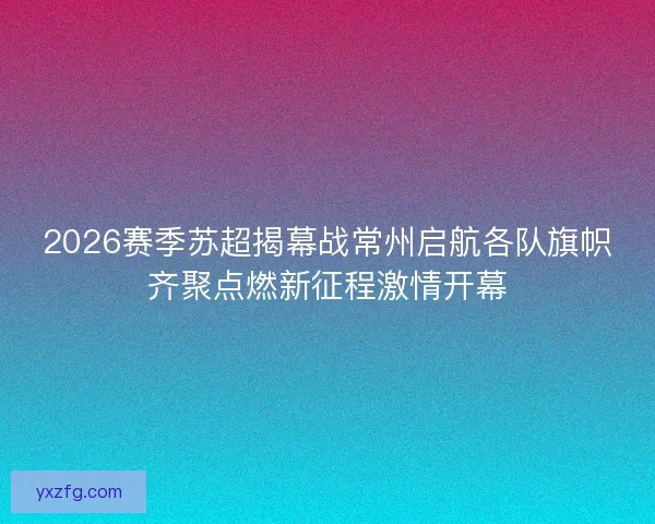 2026赛季苏超揭幕战常州启航各队旗帜齐聚点燃新征程激情开幕 2026赛季苏超揭幕战常州启航各队旗帜齐聚点燃新征程激情开幕