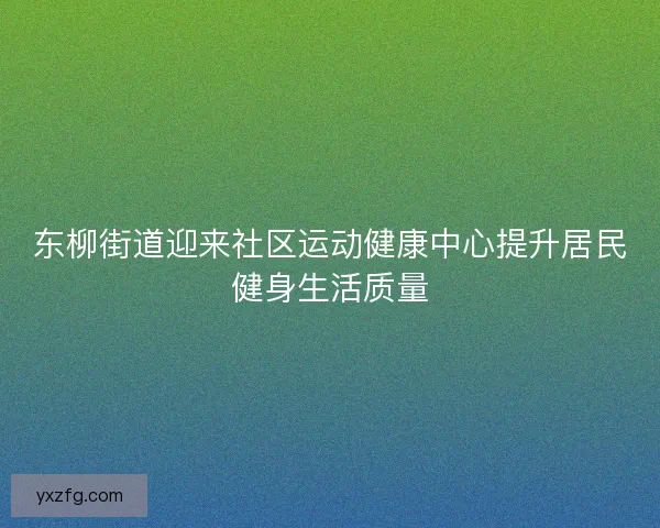 东柳街道迎来社区运动健康中心提升居民健身生活质量 东柳街道迎来社区运动健康中心提升居民健身生活质量