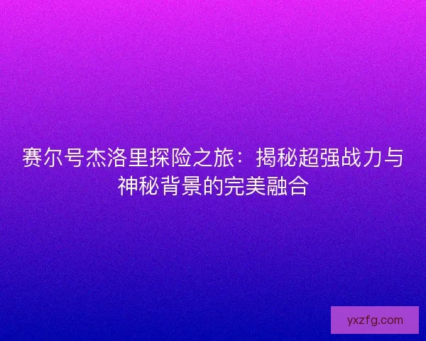 赛尔号杰洛里探险之旅：揭秘超强战力与神秘背景的完美融合