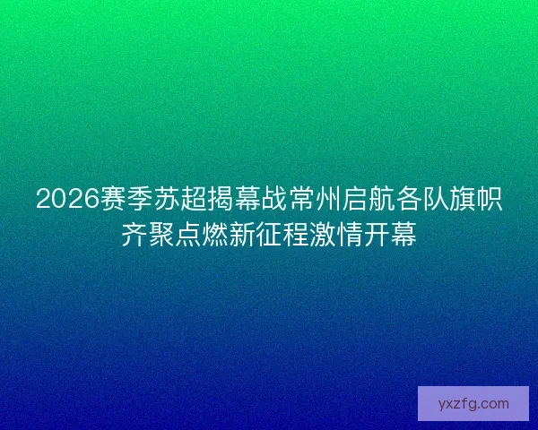 2026赛季苏超揭幕战常州启航各队旗帜齐聚点燃新征程激情开幕