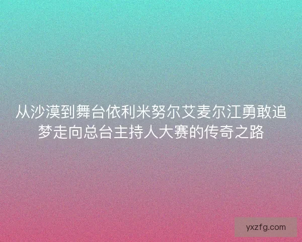 从沙漠到舞台依利米努尔艾麦尔江勇敢追梦走向总台主持人大赛的传奇之路