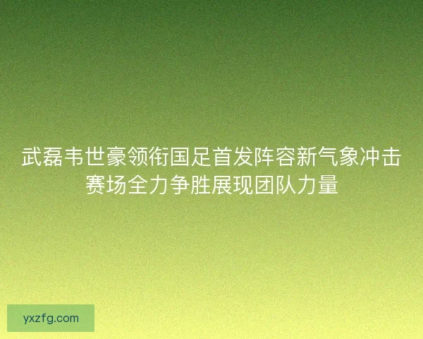 武磊韦世豪领衔国足首发阵容新气象冲击赛场全力争胜展现团队力量