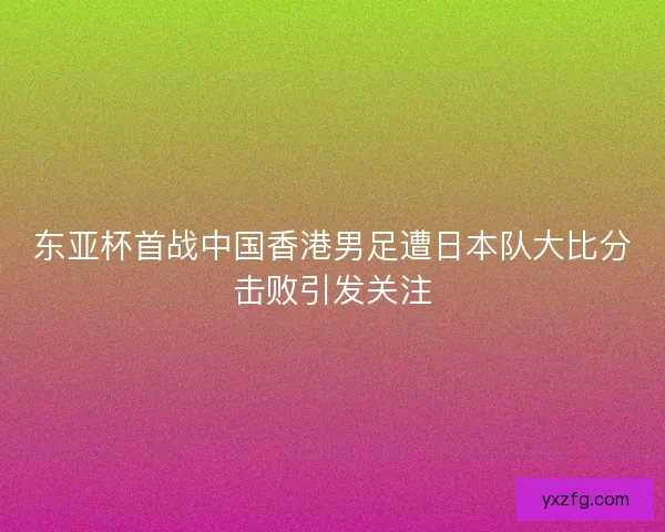 东亚杯首战中国香港男足遭日本队大比分击败引发关注 东亚杯首战中国香港男足遭日本队大比分击败引发关注